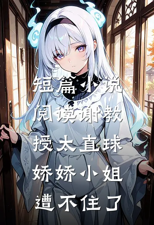 短篇小说阅读谢教授太直球，娇娇小姐遭不住了