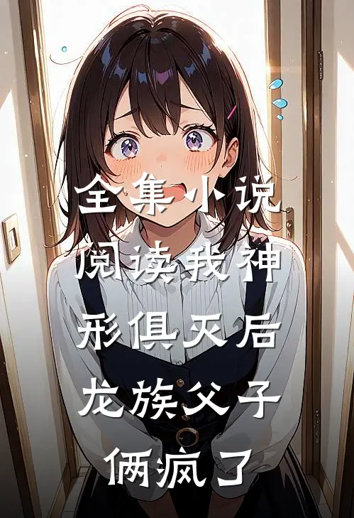 全集小说阅读我神形俱灭后，龙族父子俩疯了