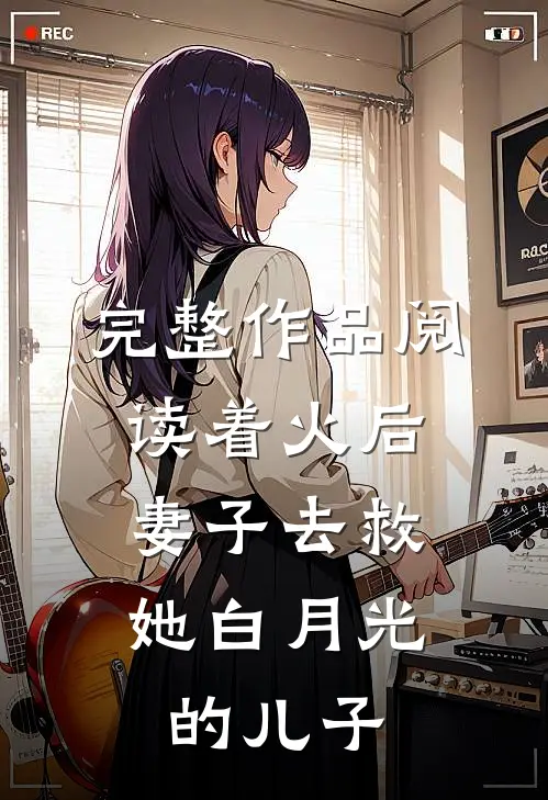 完整作品阅读着火后，妻子去救她白月光的儿子
