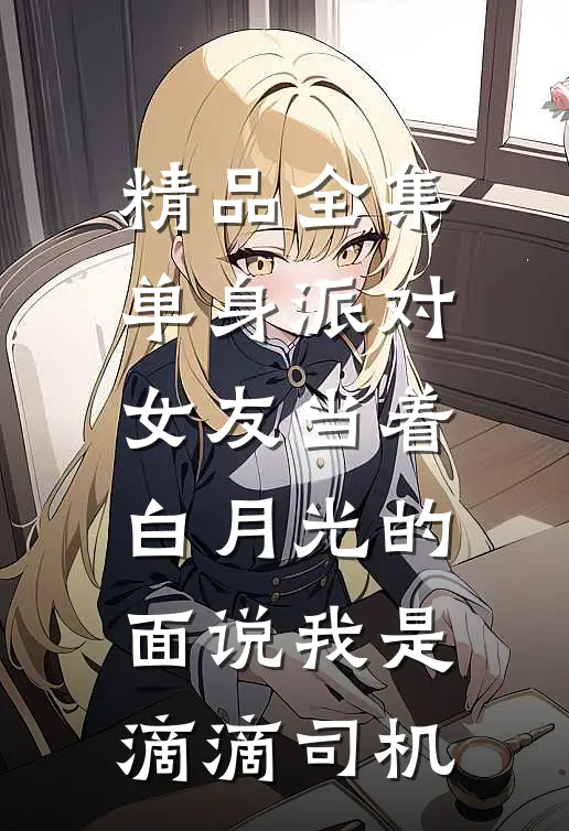 精品全集单身派对，女友当着白月光的面说我是滴滴司机