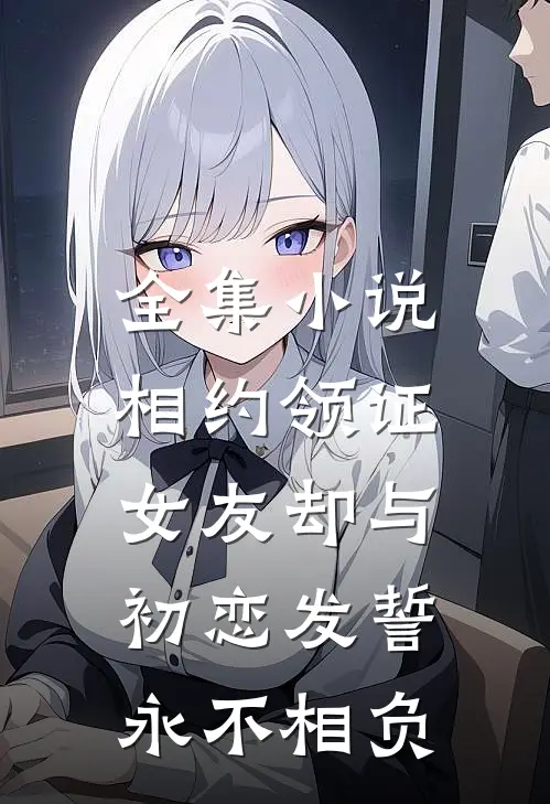 全集小说相约领证，女友却与初恋发誓永不相负