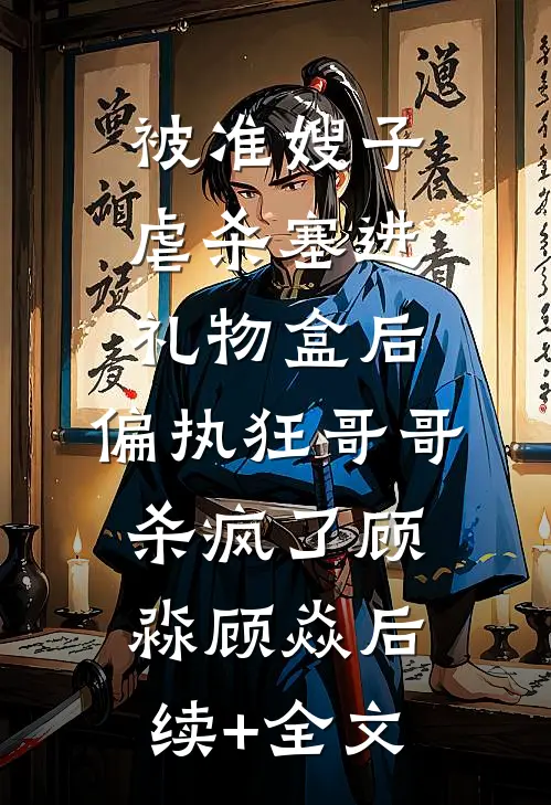被准嫂子虐杀塞进礼物盒后，偏执狂哥哥杀疯了顾淼顾焱后续+全文