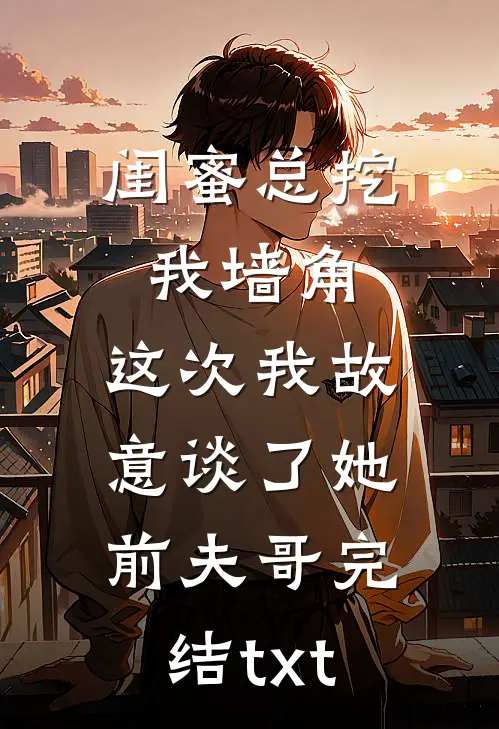 闺蜜总挖我墙角，这次我故意谈了她前夫哥完结txt