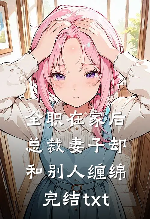 全职在家后，总裁妻子却和别人缠绵完结txt