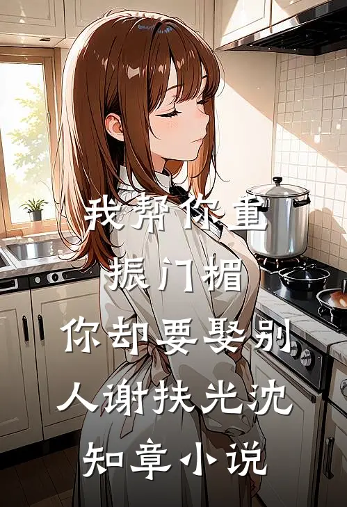 我帮你重振门楣，你却要娶别人谢扶光沈知章小说