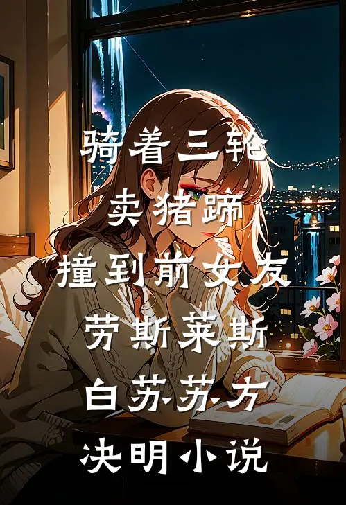 骑着三轮卖猪蹄，撞到前女友劳斯莱斯白苏苏方决明小说