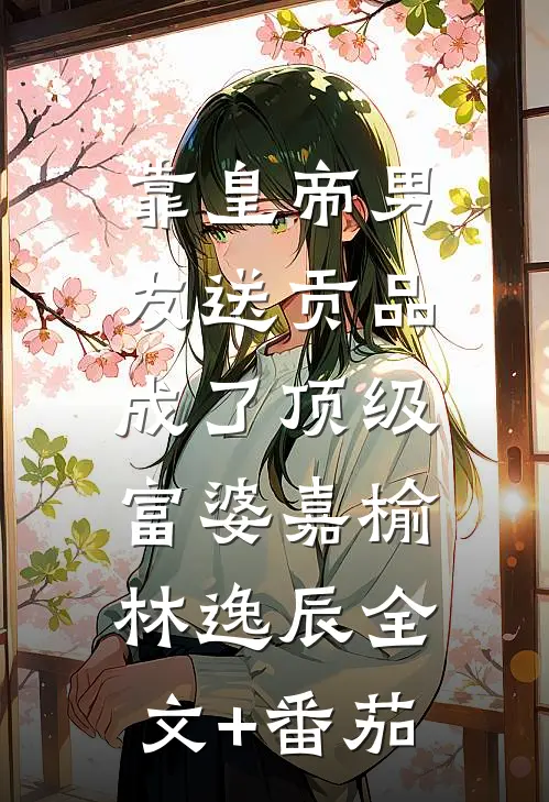 靠皇帝男友送贡品，成了顶级富婆嘉榆林逸辰全文+番茄