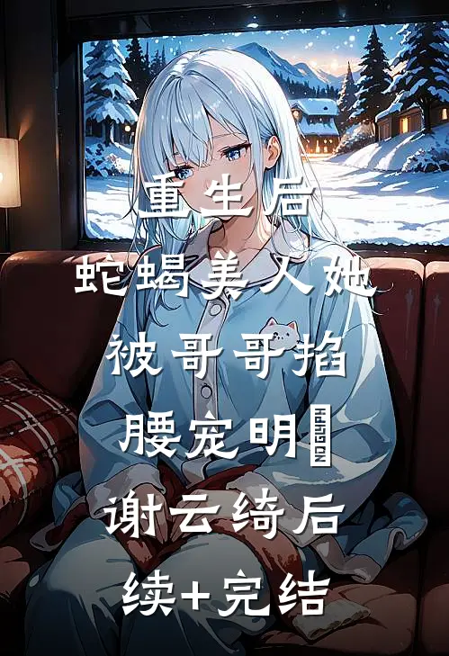重生后，蛇蝎美人她被哥哥掐腰宠明翙谢云绮后续+完结