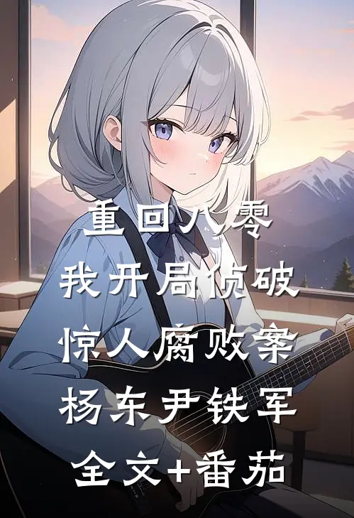 重回八零：我开局侦破惊人腐败案杨东尹铁军全文+番茄
