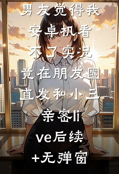 男友觉得我安卓机看不了实况，竟在朋友圈直发和小三亲密live后续+无弹窗