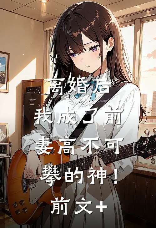 离婚后，我成了前妻高不可攀的神！前文+