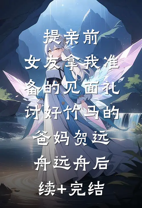 提亲前，女友拿我准备的见面礼讨好竹马的爸妈贺远舟远舟后续+完结