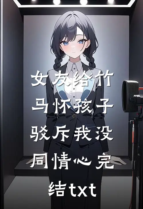 女友给竹马怀孩子，驳斥我没同情心完结txt