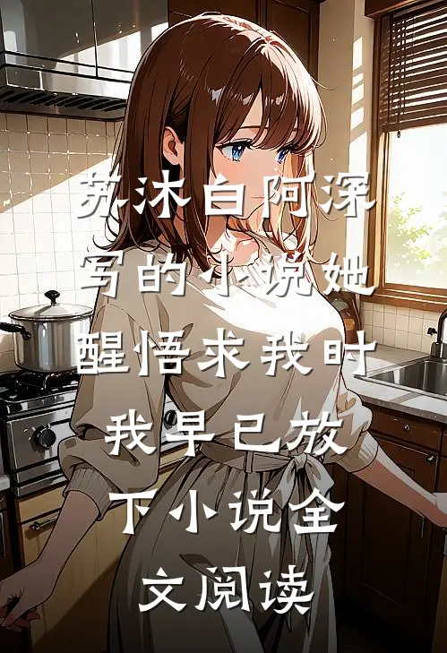 苏沐白阿深写的小说她醒悟求我时，我早已放下小说全文阅读