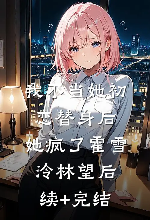 我不当她初恋替身后，她疯了霍雪泠林望后续+完结
