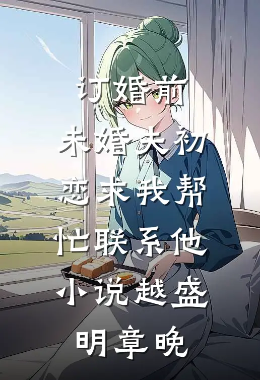 订婚前，未婚夫初恋求我帮忙联系他小说越盛明章晚