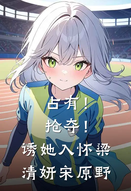 占有！抢夺！诱她入怀梁清妍宋原野