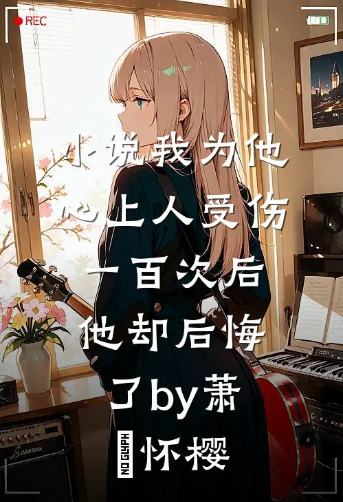 小说我为他心上人受伤一百次后，他却后悔了by萧璟怀樱