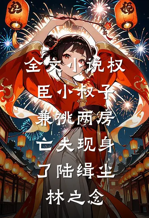 全文小说权臣小叔子兼祧两房，亡夫现身了陆缉尘林之念