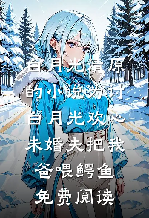 白月光清原的小说为讨白月光欢心，未婚夫把我爸喂鳄鱼免费阅读