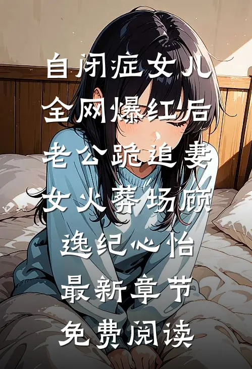 自闭症女儿全网爆红后，老公跪追妻女火葬场顾逸纪心怡最新章节免费阅读