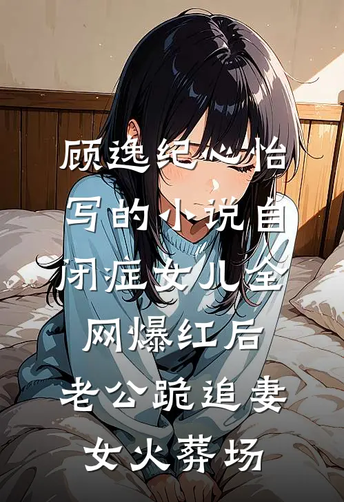 顾逸纪心怡写的小说自闭症女儿全网爆红后，老公跪追妻女火葬场