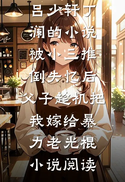 吕少轩丁澜的小说被小三推倒失忆后，父子趁机把我嫁给暴力老光棍小说阅读