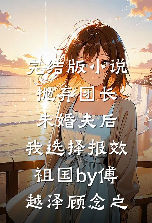 完结版小说抛弃团长未婚夫后，我选择报效祖国by傅越泽顾念之