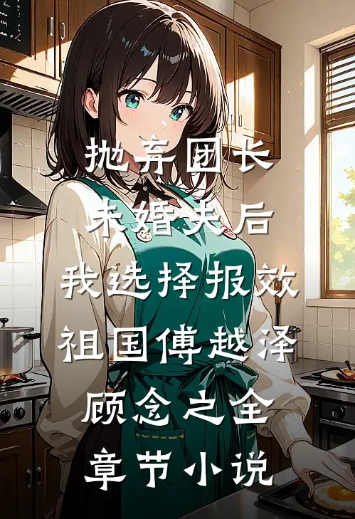 抛弃团长未婚夫后，我选择报效祖国傅越泽顾念之全章节小说