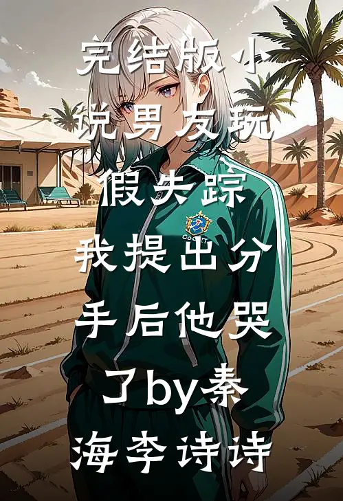 完结版小说男友玩假失踪，我提出分手后他哭了by秦海李诗诗