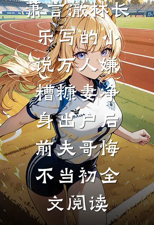 萧言澈林长乐写的小说万人嫌糟糠妻净身出户后，前夫哥悔不当初全文阅读