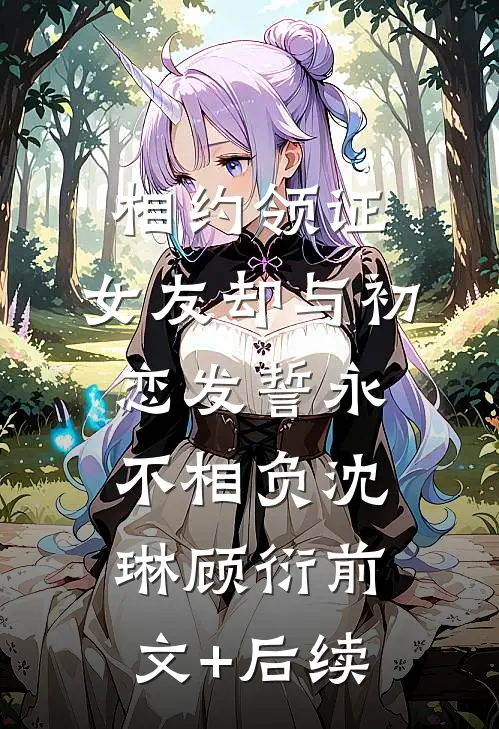 相约领证，女友却与初恋发誓永不相负沈琳顾衍前文+后续