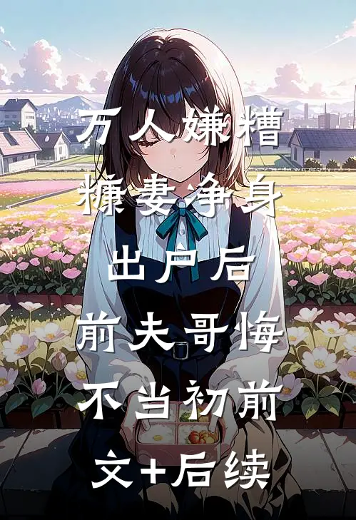 万人嫌糟糠妻净身出户后，前夫哥悔不当初前文+后续