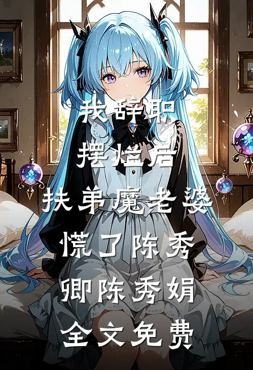 我辞职摆烂后，扶弟魔老婆慌了陈秀卿陈秀娟全文免费