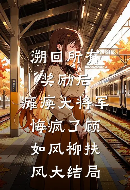 溯回所有奖励后，瘫痪大将军悔疯了顾如风柳扶风大结局