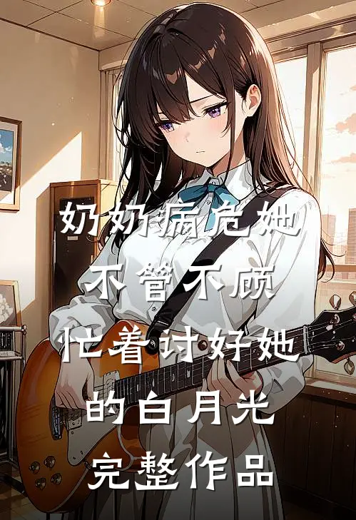 奶奶病危她不管不顾，忙着讨好她的白月光完整作品