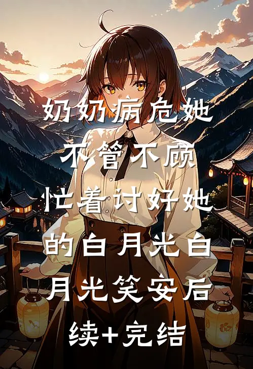 奶奶病危她不管不顾，忙着讨好她的白月光白月光笑安后续+完结