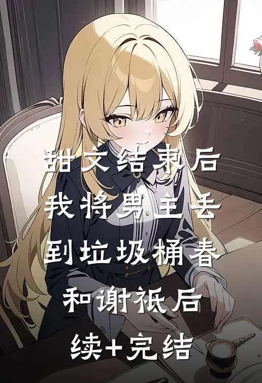 甜文结束后，我将男主丢到垃圾桶春和谢祗后续+完结