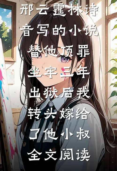 邢云霆林诗音写的小说替他顶罪坐牢三年，出狱后我转头嫁给了他小叔全文阅读
