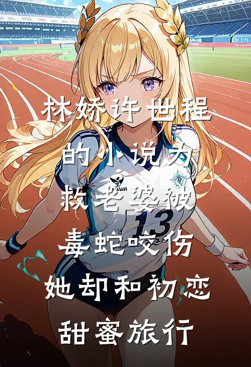 林娇许世程的小说为救老婆被毒蛇咬伤，她却和初恋甜蜜旅行