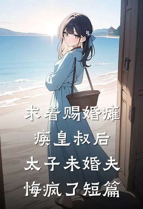 求着赐婚瘫痪皇叔后，太子未婚夫悔疯了短篇