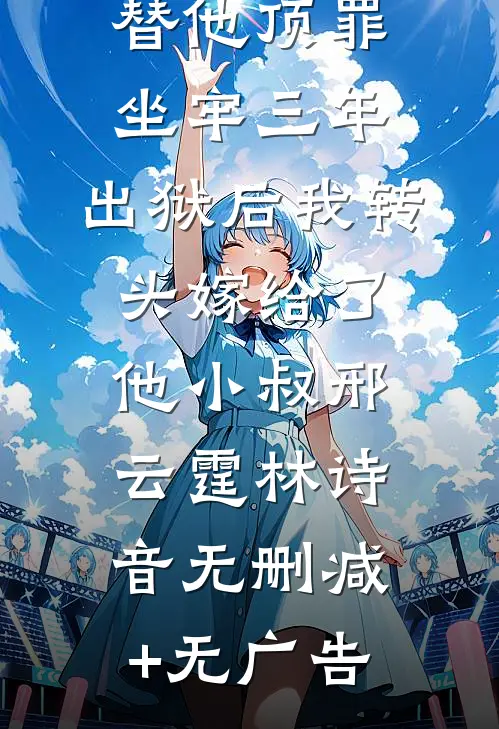 替他顶罪坐牢三年，出狱后我转头嫁给了他小叔邢云霆林诗音无删减+无广告