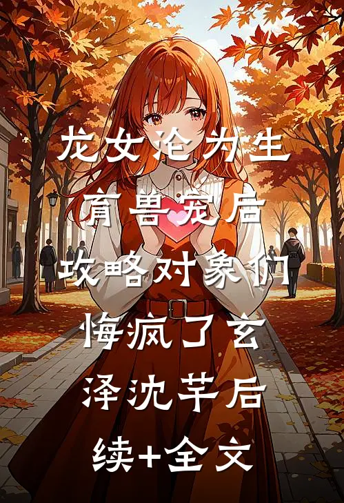 龙女沦为生育兽宠后，攻略对象们悔疯了玄泽沈芊后续+全文