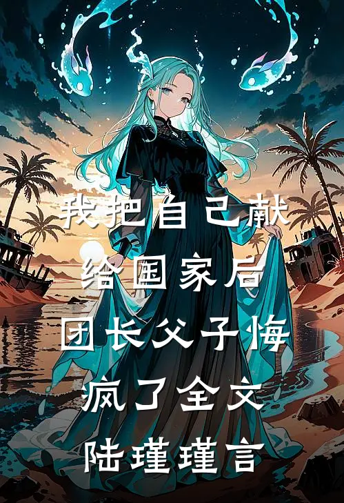 我把自己献给国家后，团长父子悔疯了全文陆瑾瑾言