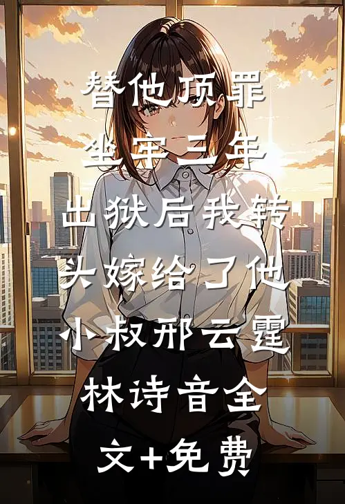 替他顶罪坐牢三年，出狱后我转头嫁给了他小叔邢云霆林诗音全文+免费