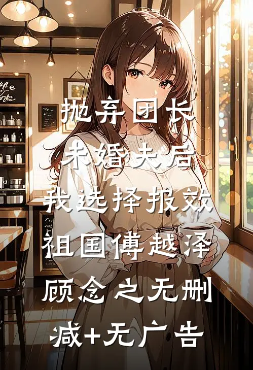 抛弃团长未婚夫后，我选择报效祖国傅越泽顾念之无删减+无广告