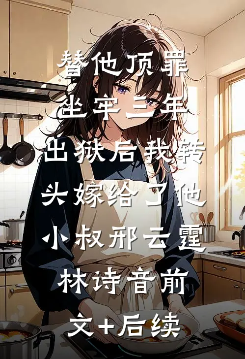 替他顶罪坐牢三年，出狱后我转头嫁给了他小叔邢云霆林诗音前文+后续