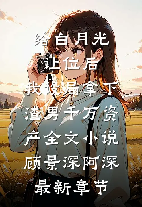 给白月光让位后，我设局拿下渣男千万资产全文小说顾景深阿深最新章节