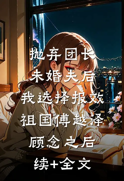 抛弃团长未婚夫后，我选择报效祖国傅越泽顾念之后续+全文