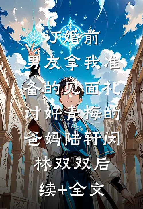 订婚前，男友拿我准备的见面礼讨好青梅的爸妈陆轩闵林双双后续+全文